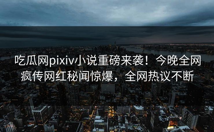吃瓜网pixiv小说重磅来袭！今晚全网疯传网红秘闻惊爆，全网热议不断