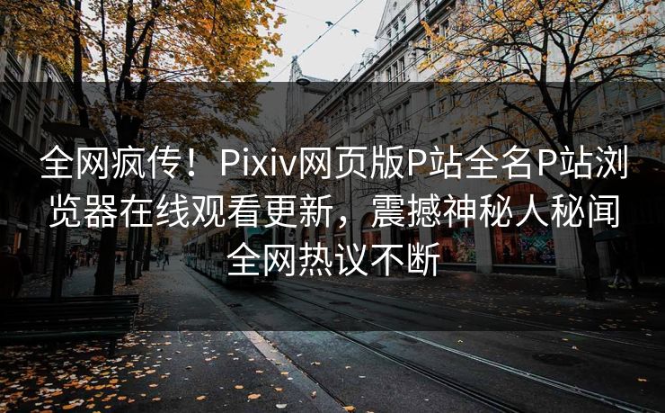全网疯传！Pixiv网页版P站全名P站浏览器在线观看更新，震撼神秘人秘闻全网热议不断