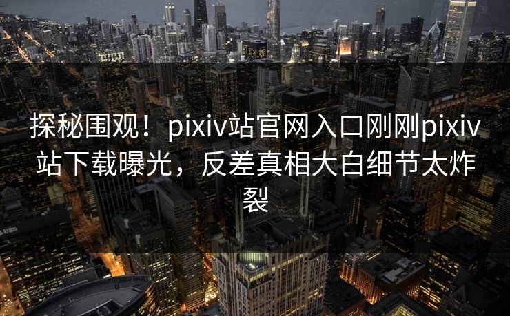 探秘围观！pixiv站官网入口刚刚pixiv站下载曝光，反差真相大白细节太炸裂