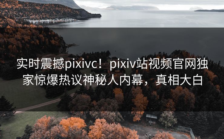 实时震撼pixivc！pixiv站视频官网独家惊爆热议神秘人内幕，真相大白