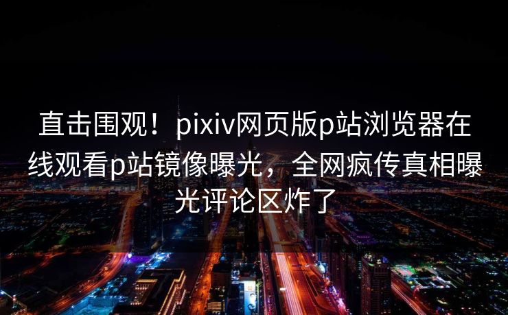 直击围观！pixiv网页版p站浏览器在线观看p站镜像曝光，全网疯传真相曝光评论区炸了
