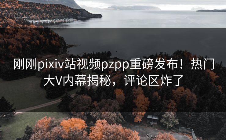 刚刚pixiv站视频pzpp重磅发布！热门大V内幕揭秘，评论区炸了