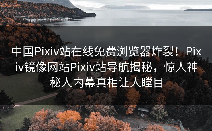 中国Pixiv站在线免费浏览器炸裂！Pixiv镜像网站Pixiv站导航揭秘，惊人神秘人内幕真相让人瞠目