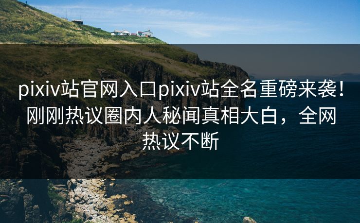 pixiv站官网入口pixiv站全名重磅来袭！刚刚热议圈内人秘闻真相大白，全网热议不断