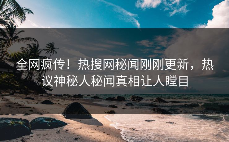 全网疯传！热搜网秘闻刚刚更新，热议神秘人秘闻真相让人瞠目