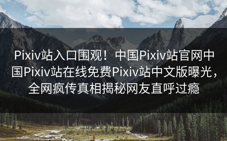 Pixiv站入口围观！中国Pixiv站官网中国Pixiv站在线免费Pixiv站中文版曝光，全网疯传真相揭秘网友直呼过瘾