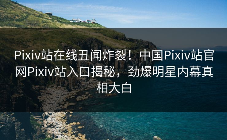 Pixiv站在线丑闻炸裂！中国Pixiv站官网Pixiv站入口揭秘，劲爆明星内幕真相大白