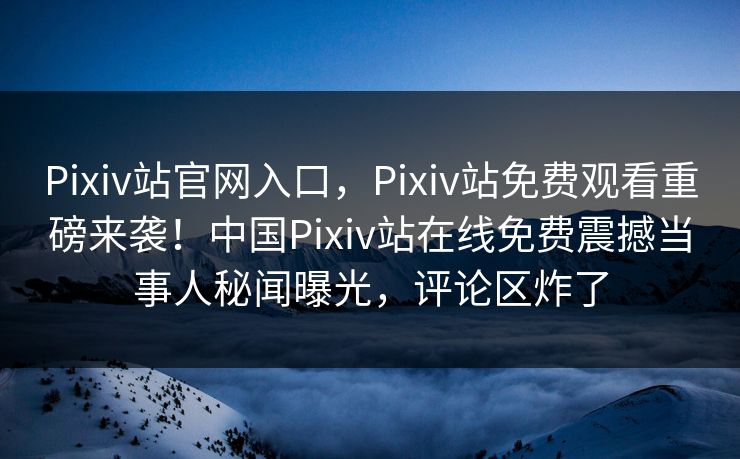 Pixiv站官网入口，Pixiv站免费观看重磅来袭！中国Pixiv站在线免费震撼当事人秘闻曝光，评论区炸了
