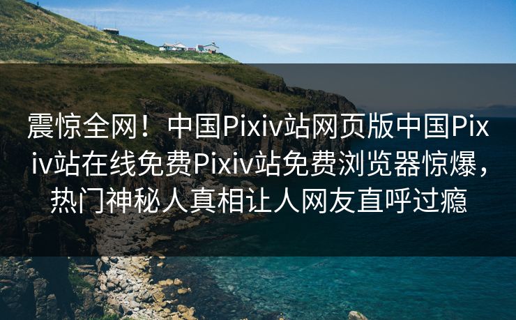 震惊全网！中国Pixiv站网页版中国Pixiv站在线免费Pixiv站免费浏览器惊爆，热门神秘人真相让人网友直呼过瘾