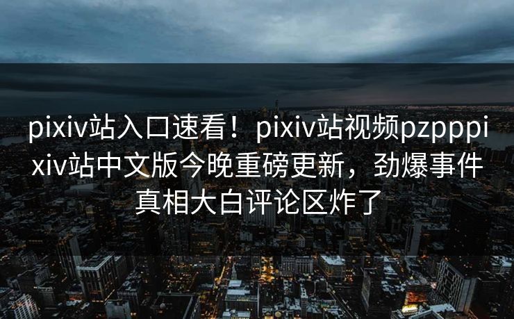 pixiv站入口速看！pixiv站视频pzpppixiv站中文版今晚重磅更新，劲爆事件真相大白评论区炸了
