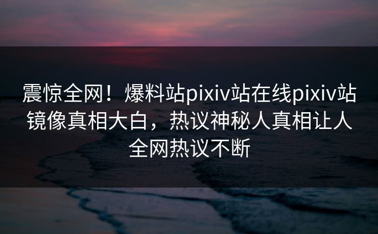 震惊全网！爆料站pixiv站在线pixiv站镜像真相大白，热议神秘人真相让人全网热议不断