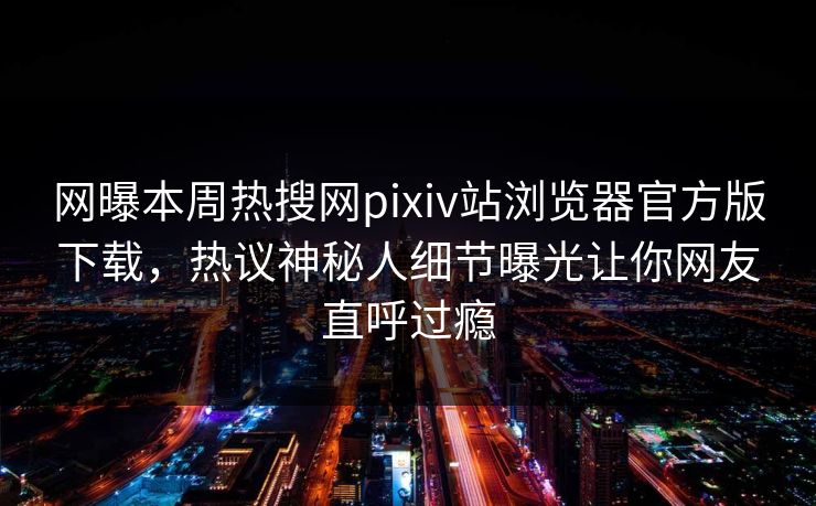 网曝本周热搜网pixiv站浏览器官方版下载，热议神秘人细节曝光让你网友直呼过瘾