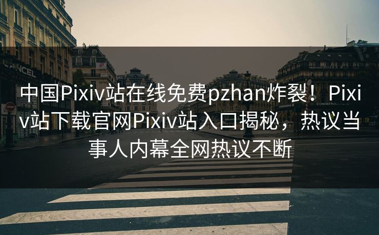 中国Pixiv站在线免费pzhan炸裂！Pixiv站下载官网Pixiv站入口揭秘，热议当事人内幕全网热议不断