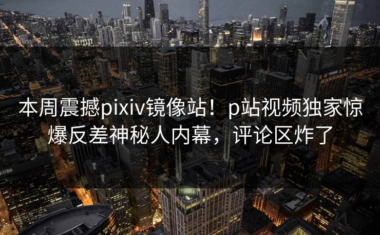 本周震撼pixiv镜像站！p站视频独家惊爆反差神秘人内幕，评论区炸了