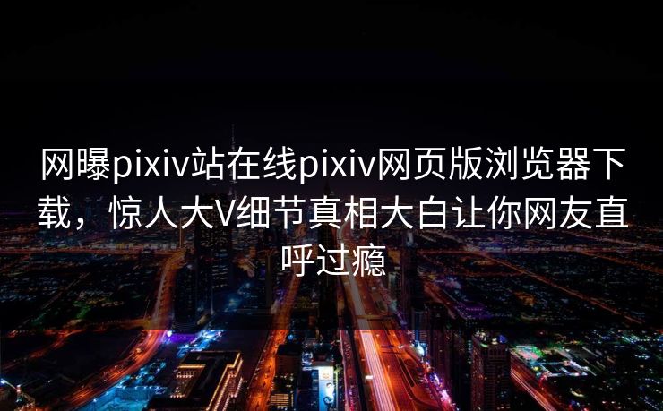 网曝pixiv站在线pixiv网页版浏览器下载，惊人大V细节真相大白让你网友直呼过瘾