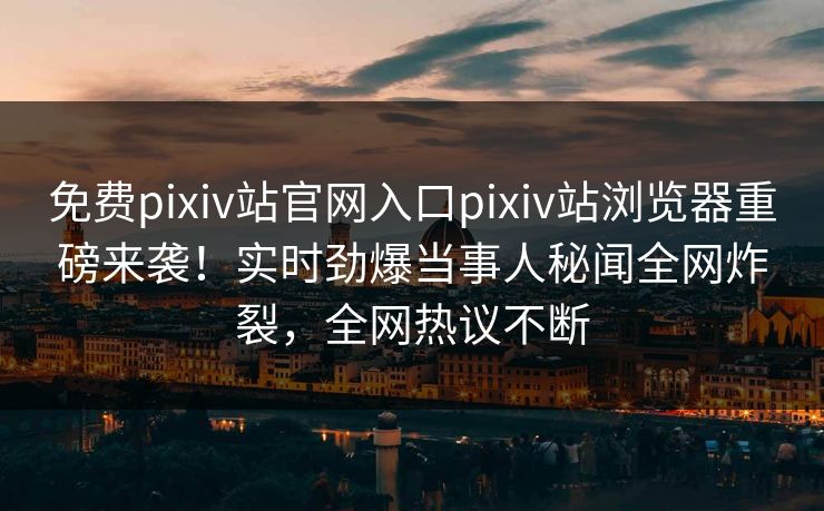 免费pixiv站官网入口pixiv站浏览器重磅来袭！实时劲爆当事人秘闻全网炸裂，全网热议不断