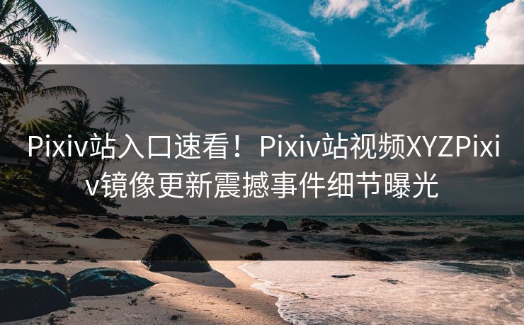 Pixiv站入口速看！Pixiv站视频XYZPixiv镜像更新震撼事件细节曝光