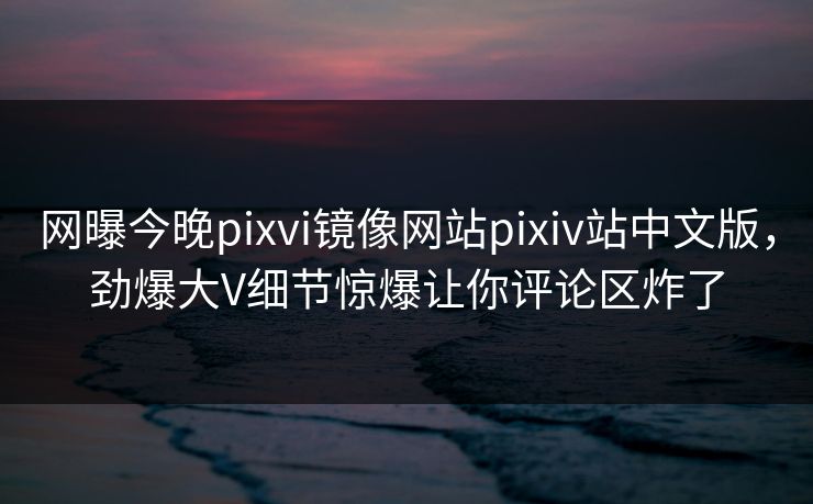网曝今晚pixvi镜像网站pixiv站中文版，劲爆大V细节惊爆让你评论区炸了