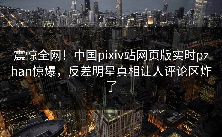 震惊全网！中国pixiv站网页版实时pzhan惊爆，反差明星真相让人评论区炸了