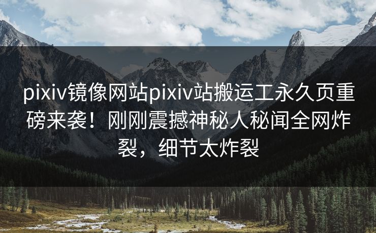 pixiv镜像网站pixiv站搬运工永久页重磅来袭！刚刚震撼神秘人秘闻全网炸裂，细节太炸裂