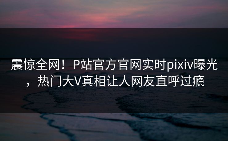 震惊全网！P站官方官网实时pixiv曝光，热门大V真相让人网友直呼过瘾