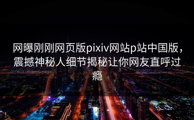 网曝刚刚网页版pixiv网站p站中国版，震撼神秘人细节揭秘让你网友直呼过瘾