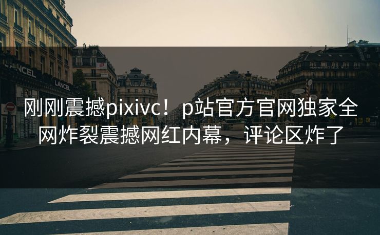 刚刚震撼pixivc！p站官方官网独家全网炸裂震撼网红内幕，评论区炸了