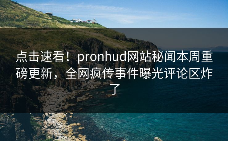 点击速看！pronhud网站秘闻本周重磅更新，全网疯传事件曝光评论区炸了