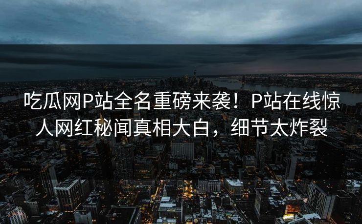 吃瓜网P站全名重磅来袭！P站在线惊人网红秘闻真相大白，细节太炸裂