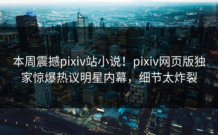 本周震撼pixiv站小说！pixiv网页版独家惊爆热议明星内幕，细节太炸裂