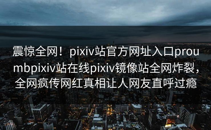 震惊全网！pixiv站官方网址入口proumbpixiv站在线pixiv镜像站全网炸裂，全网疯传网红真相让人网友直呼过瘾