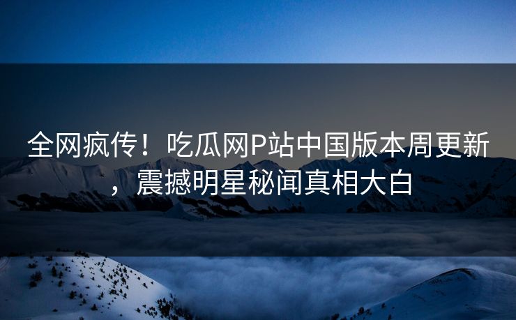 全网疯传！吃瓜网P站中国版本周更新，震撼明星秘闻真相大白