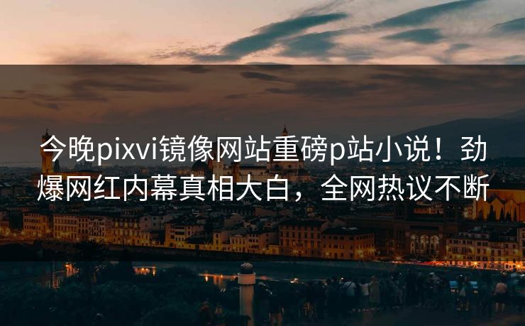 今晚pixvi镜像网站重磅p站小说！劲爆网红内幕真相大白，全网热议不断