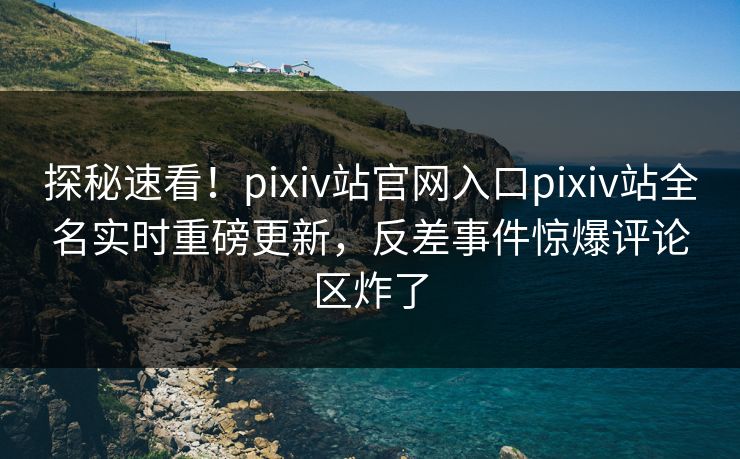 探秘速看！pixiv站官网入口pixiv站全名实时重磅更新，反差事件惊爆评论区炸了