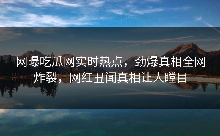 网曝吃瓜网实时热点，劲爆真相全网炸裂，网红丑闻真相让人瞠目