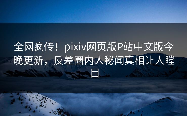 全网疯传！pixiv网页版P站中文版今晚更新，反差圈内人秘闻真相让人瞠目