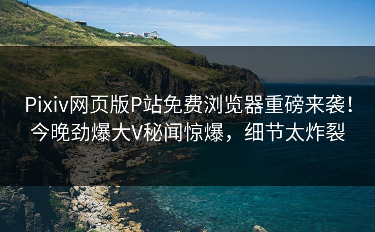 Pixiv网页版P站免费浏览器重磅来袭！今晚劲爆大V秘闻惊爆，细节太炸裂