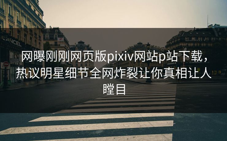 网曝刚刚网页版pixiv网站p站下载，热议明星细节全网炸裂让你真相让人瞠目