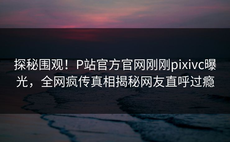 探秘围观！P站官方官网刚刚pixivc曝光，全网疯传真相揭秘网友直呼过瘾