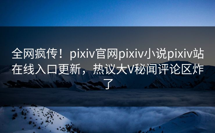 全网疯传！pixiv官网pixiv小说pixiv站在线入口更新，热议大V秘闻评论区炸了
