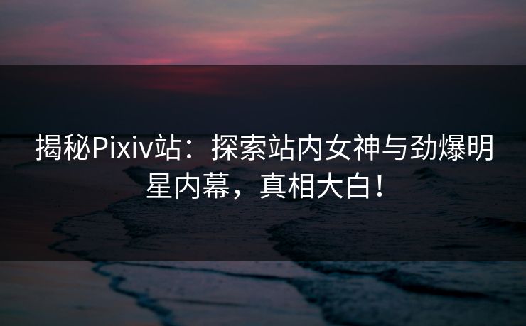 揭秘Pixiv站：探索站内女神与劲爆明星内幕，真相大白！