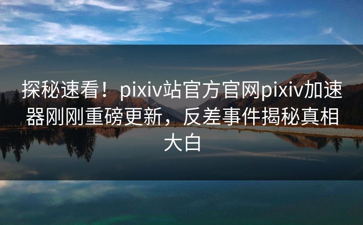 探秘速看！pixiv站官方官网pixiv加速器刚刚重磅更新，反差事件揭秘真相大白