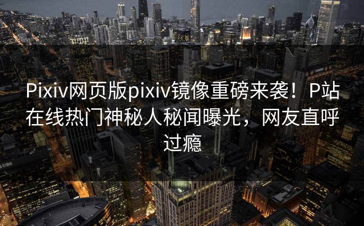 Pixiv网页版pixiv镜像重磅来袭！P站在线热门神秘人秘闻曝光，网友直呼过瘾