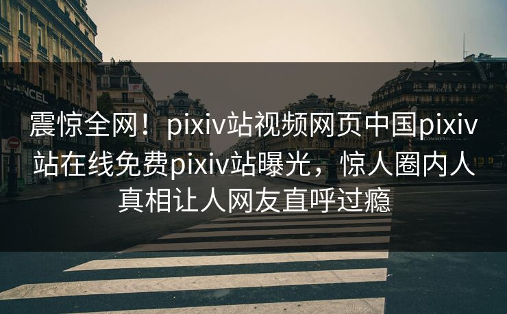震惊全网！pixiv站视频网页中国pixiv站在线免费pixiv站曝光，惊人圈内人真相让人网友直呼过瘾