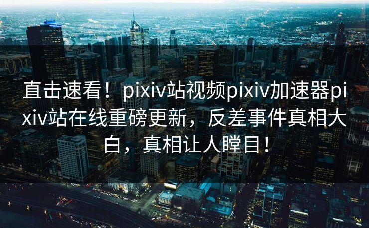 直击速看！pixiv站视频pixiv加速器pixiv站在线重磅更新，反差事件真相大白，真相让人瞠目！
