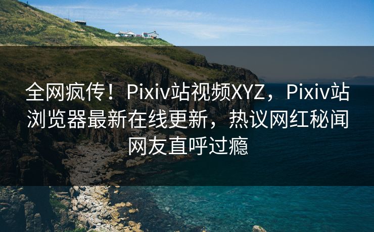 全网疯传！Pixiv站视频XYZ，Pixiv站浏览器最新在线更新，热议网红秘闻网友直呼过瘾