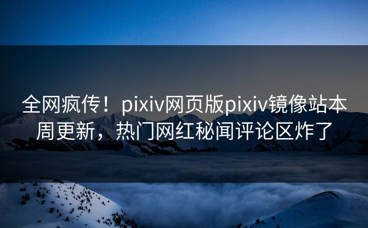 全网疯传！pixiv网页版pixiv镜像站本周更新，热门网红秘闻评论区炸了
