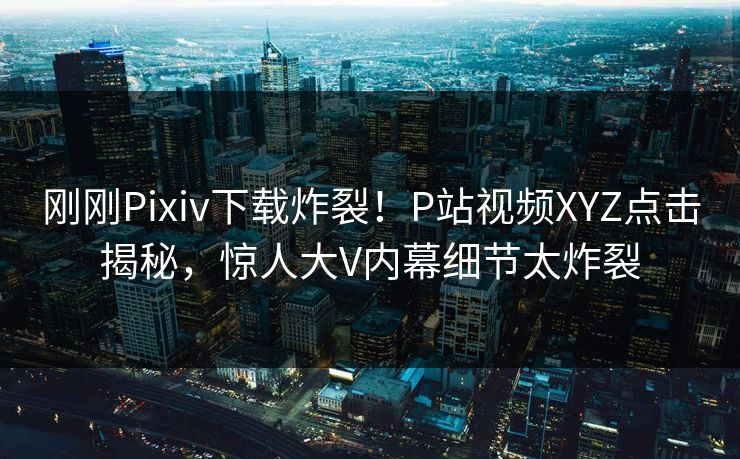 刚刚Pixiv下载炸裂！P站视频XYZ点击揭秘，惊人大V内幕细节太炸裂