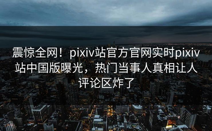 震惊全网！pixiv站官方官网实时pixiv站中国版曝光，热门当事人真相让人评论区炸了