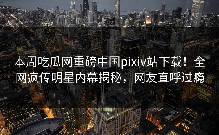 本周吃瓜网重磅中国pixiv站下载！全网疯传明星内幕揭秘，网友直呼过瘾